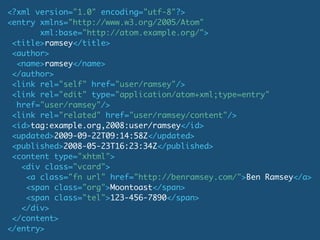 <?xml version="1.0" encoding="utf-8"?>
<entry xmlns="http://www.w3.org/2005/Atom"
       xml:base="http://atom.example.org/">
 <title>ramsey</title>
 <author>
  <name>ramsey</name>
 </author>
 <link rel="self" href="user/ramsey"/>
 <link rel="edit" type="application/atom+xml;type=entry"
  href="user/ramsey"/>
 <link rel="related" href="user/ramsey/content"/>
 <id>tag:example.org,2008:user/ramsey</id>
 <updated>2009-09-22T09:14:58Z</updated>
 <published>2008-05-23T16:23:34Z</published>
 <content type="xhtml">
   <div class="vcard">
    <a class="fn url" href="http://benramsey.com/">Ben Ramsey</a>
    <span class="org">Moontoast</span>
    <span class="tel">123-456-7890</span>
   </div>
 </content>
</entry>
 