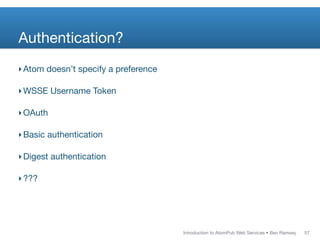 Authentication?
‣ Atom doesn’t specify a preference

‣ WSSE Username Token

‣ OAuth

‣ Basic authentication

‣ Digest authentication

‣ ???




                                      Introduction to AtomPub Web Services • Ben Ramsey   57
 