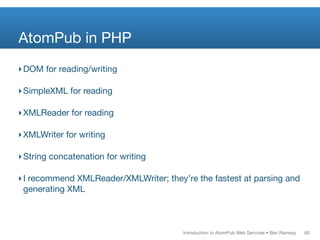AtomPub in PHP
‣ DOM for reading/writing

‣ SimpleXML for reading

‣ XMLReader for reading

‣ XMLWriter for writing

‣ String concatenation for writing

‣ I recommend XMLReader/XMLWriter; they’re the fastest at parsing and
  generating XML



                                        Introduction to AtomPub Web Services • Ben Ramsey   60
 