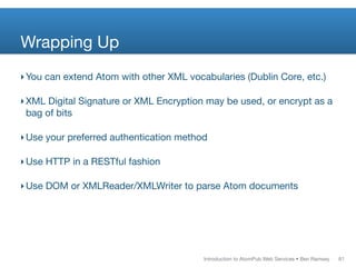 Wrapping Up
‣ You can extend Atom with other XML vocabularies (Dublin Core, etc.)

‣ XML Digital Signature or XML Encryption may be used, or encrypt as a
  bag of bits

‣ Use your preferred authentication method

‣ Use HTTP in a RESTful fashion

‣ Use DOM or XMLReader/XMLWriter to parse Atom documents




                                         Introduction to AtomPub Web Services • Ben Ramsey   61
 