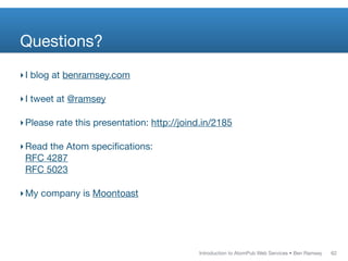 Questions?
‣ I blog at benramsey.com

‣ I tweet at @ramsey

‣ Please rate this presentation: http://joind.in/2185

‣ Read the Atom speciﬁcations:
  RFC 4287
  RFC 5023

‣ My company is Moontoast




                                            Introduction to AtomPub Web Services • Ben Ramsey   62
 