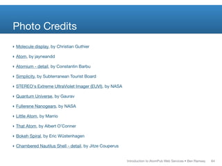 Photo Credits
‣ Molecule display, by Christian Guthier

‣ Atom, by jayneandd

‣ Atomium - detail, by Constantin Barbu

‣ Simplicity, by Subterranean Tourist Board

‣ STEREO's Extreme UltraViolet Imager (EUVI), by NASA

‣ Quantum Universe, by Gaurav

‣ Fullerene Nanogears, by NASA

‣ Little Atom, by Marrio

‣ That Atom, by Albert O’Conner

‣ Bokeh Spiral, by Eric Wüstenhagen

‣ Chambered Nautilus Shell - detail, by Jitze Couperus


                                                         Introduction to AtomPub Web Services • Ben Ramsey   64
 
