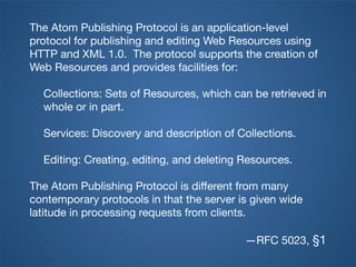 The Atom Publishing Protocol is an application-level
protocol for publishing and editing Web Resources using
HTTP and XML 1.0. The protocol supports the creation of
Web Resources and provides facilities for:

  Collections: Sets of Resources, which can be retrieved in
  whole or in part.

  Services: Discovery and description of Collections.

  Editing: Creating, editing, and deleting Resources.

The Atom Publishing Protocol is different from many
contemporary protocols in that the server is given wide
latitude in processing requests from clients.

                                           —RFC 5023, §1
 