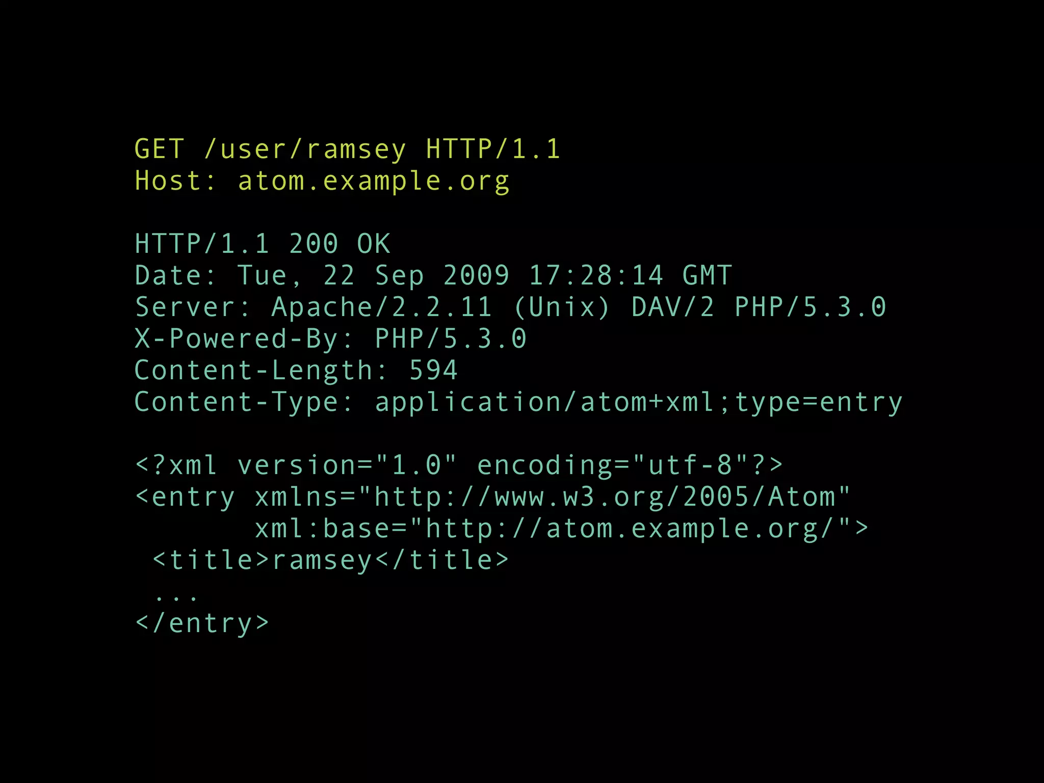 GET /user/ramsey HTTP/1.1
Host: atom.example.org

HTTP/1.1 200 OK
Date: Tue, 22 Sep 2009 17:28:14 GMT
Server: Apache/2.2.11 (Unix) DAV/2 PHP/5.3.0
X-Powered-By: PHP/5.3.0
Content-Length: 594
Content-Type: application/atom+xml;type=entry

<?xml version="1.0" encoding="utf-8"?>
<entry xmlns="http://www.w3.org/2005/Atom"
       xml:base="http://atom.example.org/">
 <title>ramsey</title>
 ...
</entry>
 