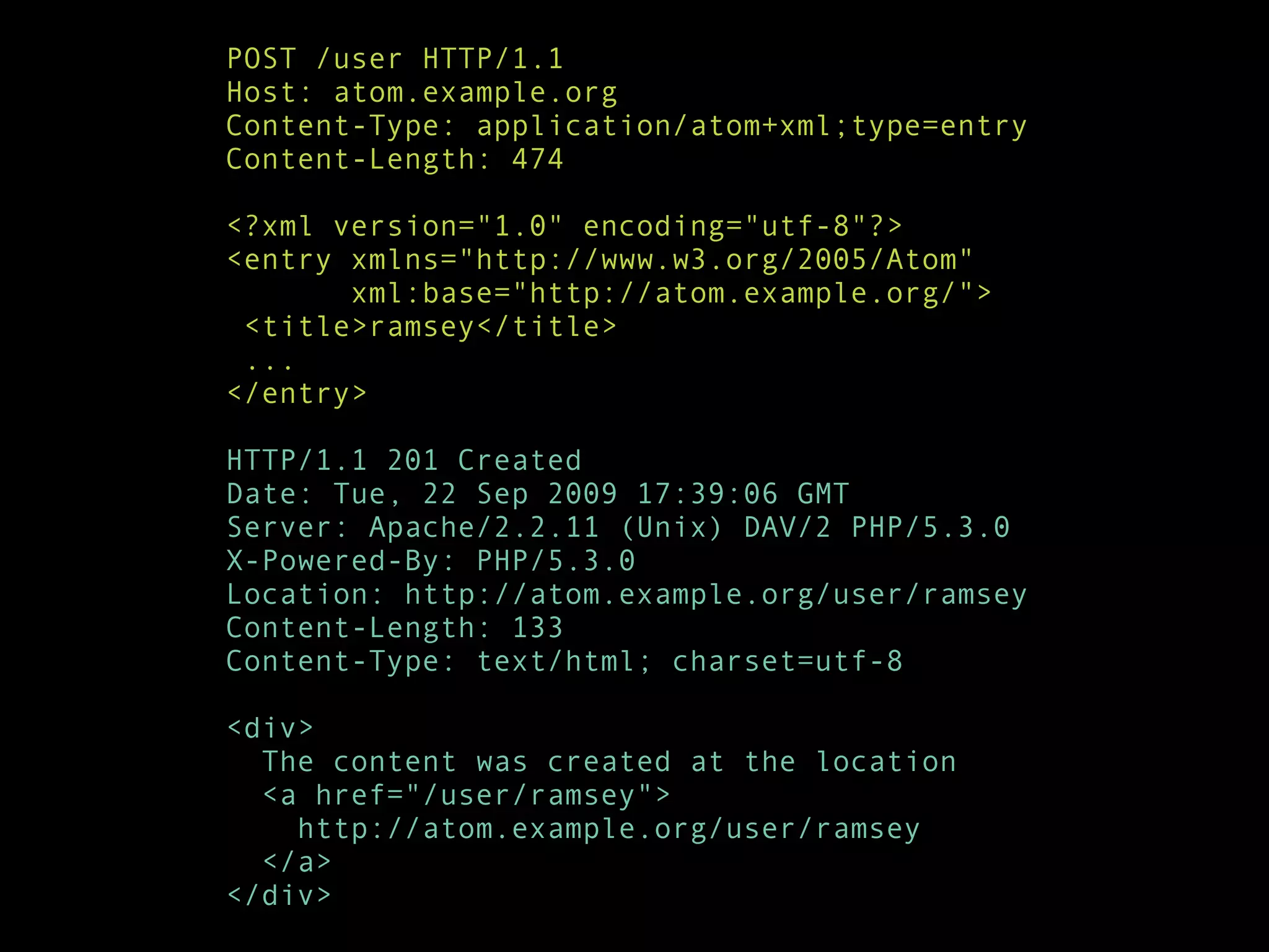 POST /user HTTP/1.1
Host: atom.example.org
Content-Type: application/atom+xml;type=entry
Content-Length: 474

<?xml version="1.0" encoding="utf-8"?>
<entry xmlns="http://www.w3.org/2005/Atom"
       xml:base="http://atom.example.org/">
 <title>ramsey</title>
 ...
</entry>

HTTP/1.1 201 Created
Date: Tue, 22 Sep 2009 17:39:06 GMT
Server: Apache/2.2.11 (Unix) DAV/2 PHP/5.3.0
X-Powered-By: PHP/5.3.0
Location: http://atom.example.org/user/ramsey
Content-Length: 133
Content-Type: text/html; charset=utf-8

<div>
  The content was created at the location
  <a href="/user/ramsey">
    http://atom.example.org/user/ramsey
  </a>
</div>
 
