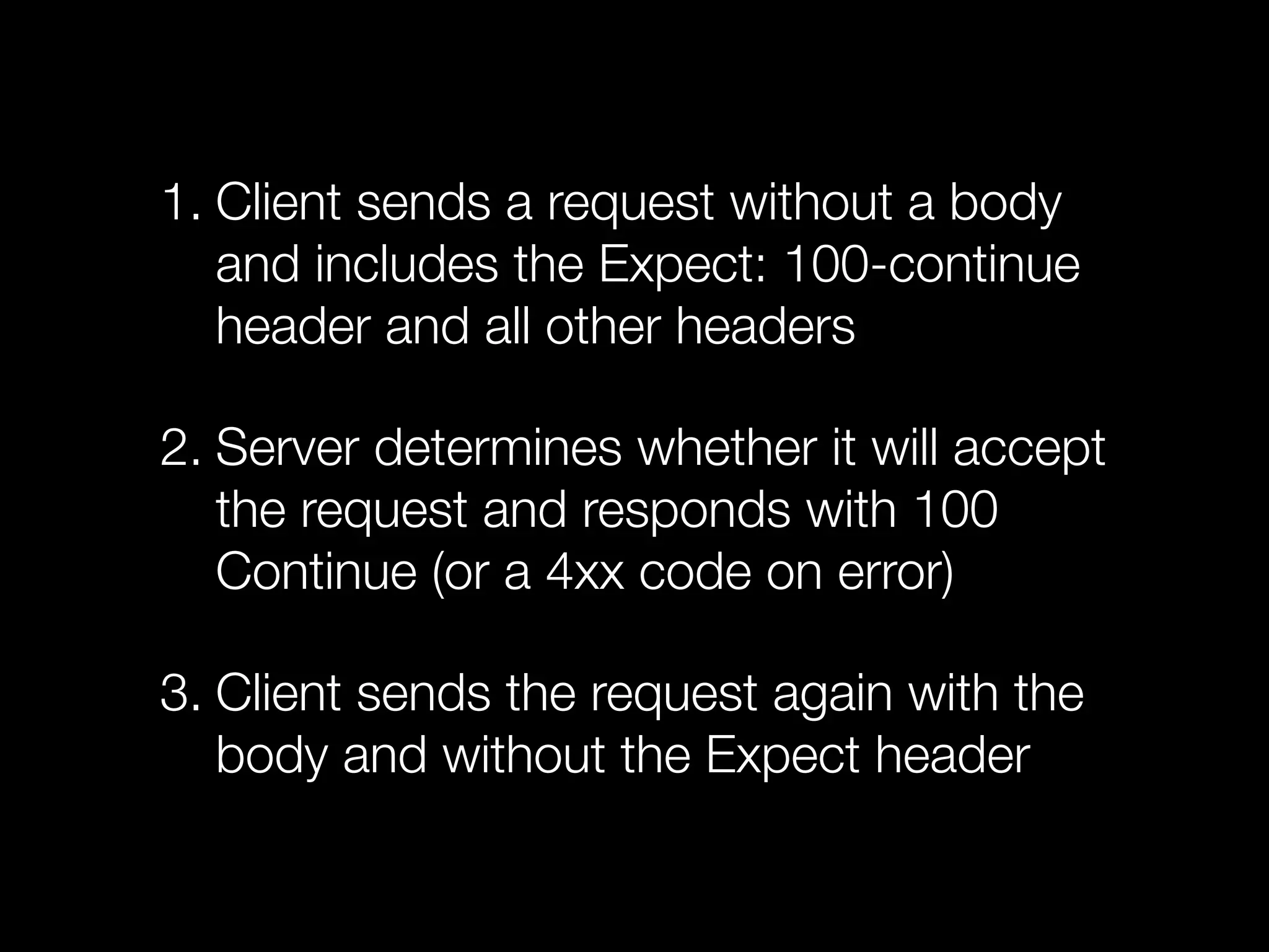 1. Client sends a request without a body
   and includes the Expect: 100-continue
   header and all other headers

2. Server determines whether it will accept
   the request and responds with 100
   Continue (or a 4xx code on error)

3. Client sends the request again with the
   body and without the Expect header
 