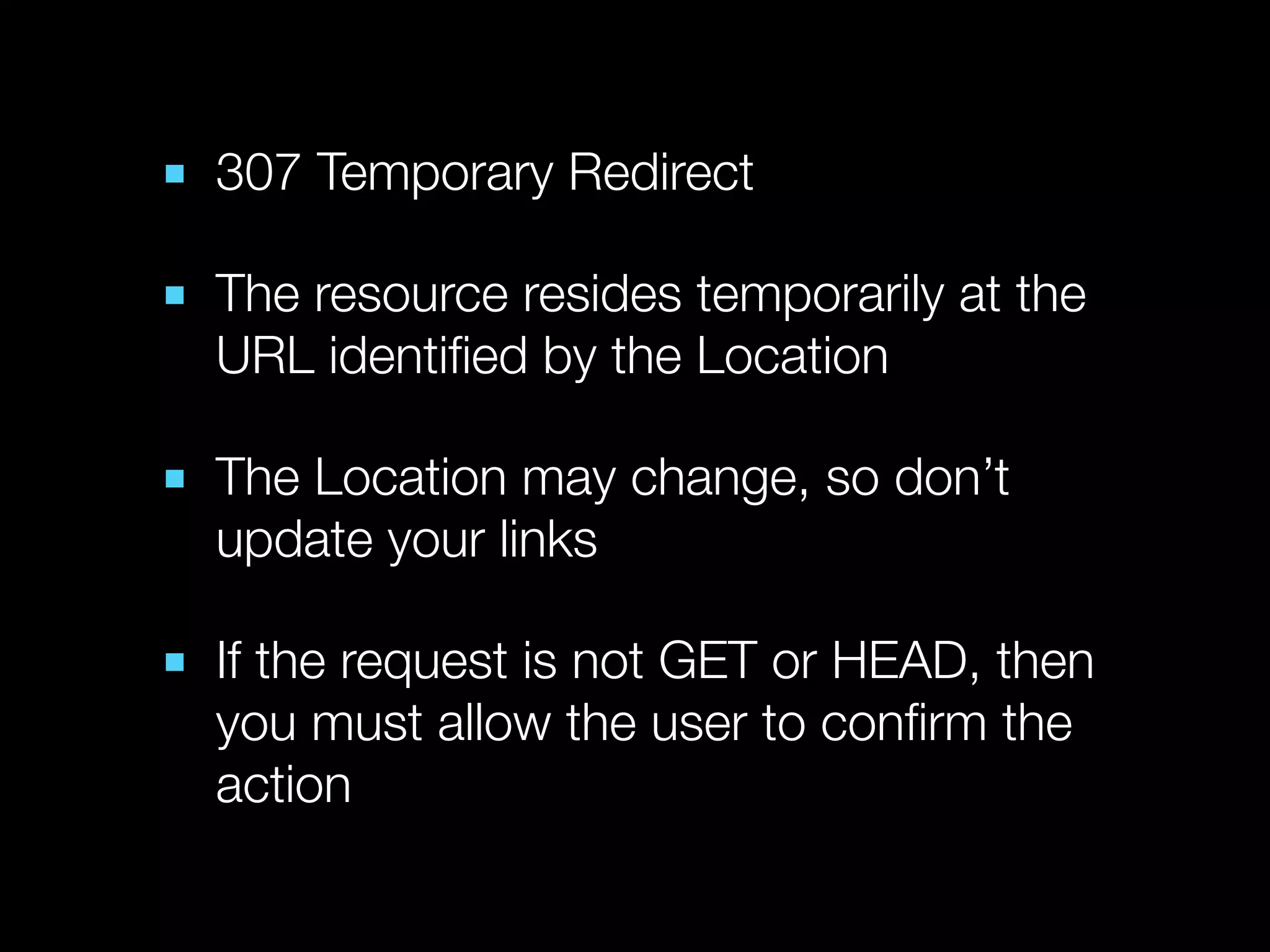 ■ 307 Temporary Redirect

■ The resource resides temporarily at the
  URL identiﬁed by the Location

■ The Location may change, so don’t
  update your links

■ If the request is not GET or HEAD, then
  you must allow the user to conﬁrm the
  action
 