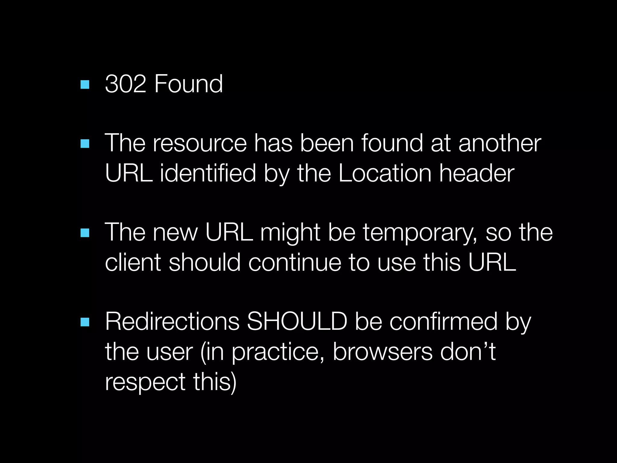 ■ 302 Found

■ The resource has been found at another
  URL identiﬁed by the Location header

■ The new URL might be temporary, so the
  client should continue to use this URL

■ Redirections SHOULD be conﬁrmed by
  the user (in practice, browsers don’t
  respect this)
 