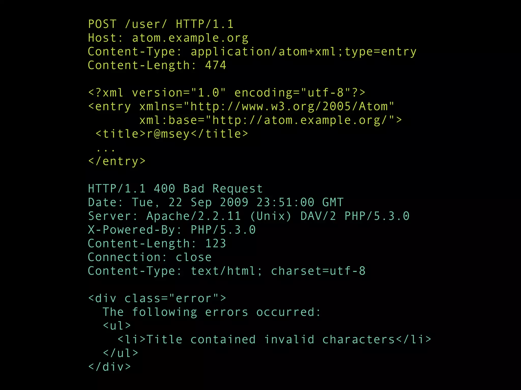 POST /user/ HTTP/1.1
Host: atom.example.org
Content-Type: application/atom+xml;type=entry
Content-Length: 474

<?xml version="1.0" encoding="utf-8"?>
<entry xmlns="http://www.w3.org/2005/Atom"
       xml:base="http://atom.example.org/">
 <title>r@msey</title>
 ...
</entry>

HTTP/1.1 400 Bad Request
Date: Tue, 22 Sep 2009 23:51:00 GMT
Server: Apache/2.2.11 (Unix) DAV/2 PHP/5.3.0
X-Powered-By: PHP/5.3.0
Content-Length: 123
Connection: close
Content-Type: text/html; charset=utf-8

<div class="error">
  The following errors occurred:
  <ul>
    <li>Title contained invalid characters</li>
  </ul>
</div>
 
