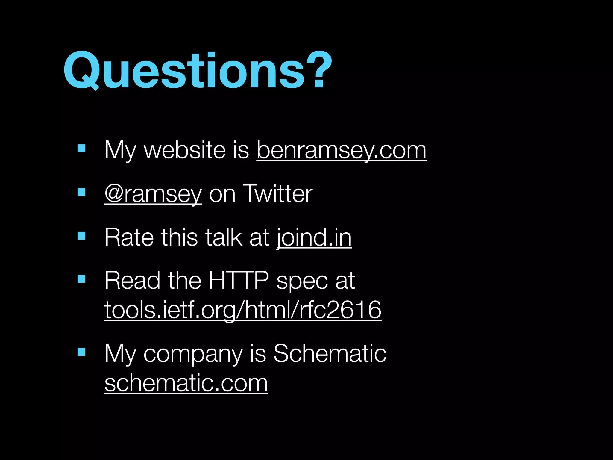 Questions?
■
    My website is benramsey.com
■
    @ramsey on Twitter
■
    Rate this talk at joind.in
■
    Read the HTTP spec at
    tools.ietf.org/html/rfc2616
■
    My company is Schematic
    schematic.com
 