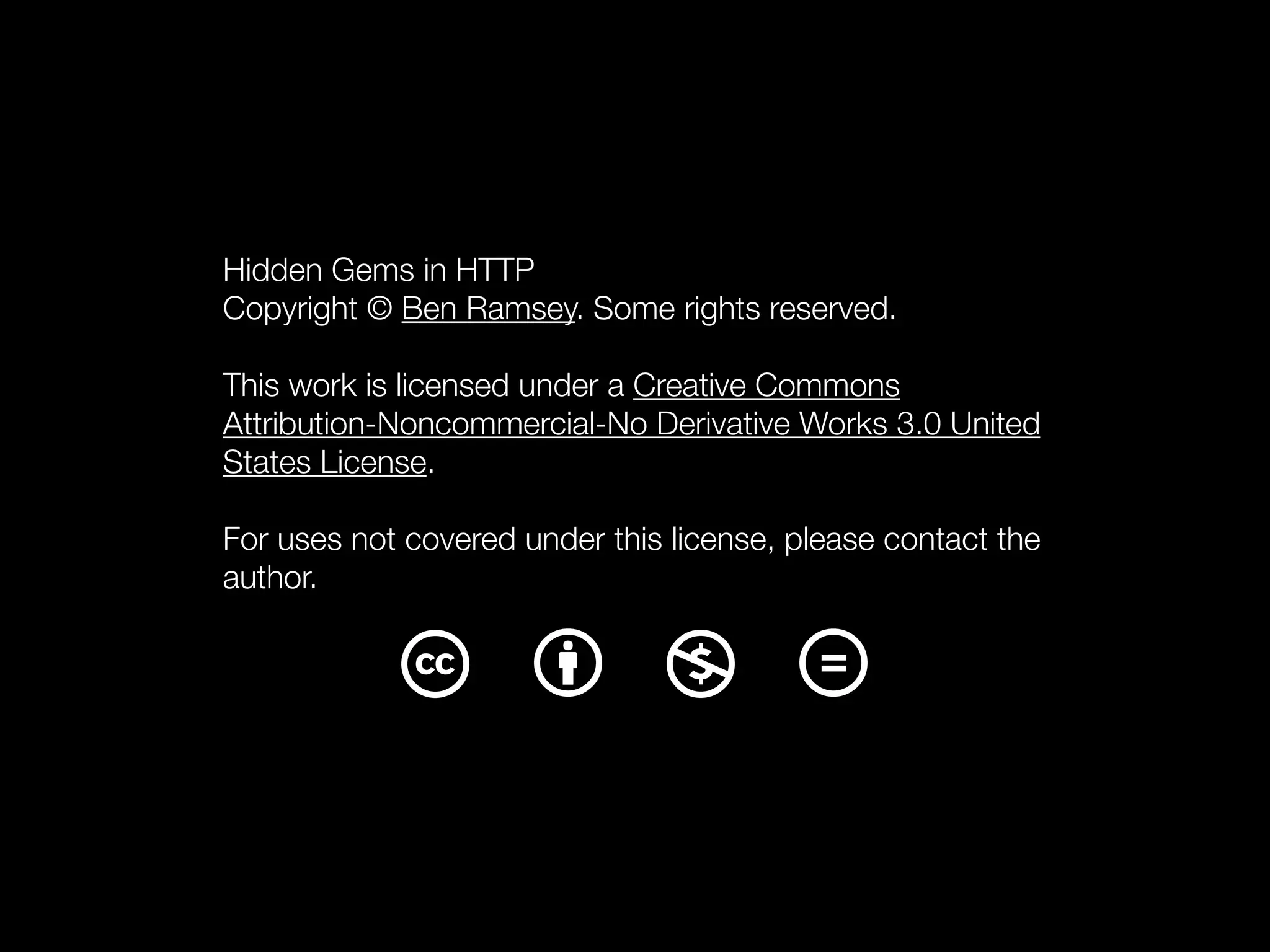 Hidden Gems in HTTP
Copyright © Ben Ramsey. Some rights reserved.

This work is licensed under a Creative Commons
Attribution-Noncommercial-No Derivative Works 3.0 United
States License.

For uses not covered under this license, please contact the
author.
 