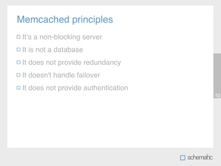 Memcached principles
 Itʼs a non-blocking server
 It is not a database
 It does not provide redundancy
 It doesn't handle failover
 It does not provide authentication
                                      10
 