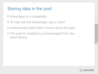 Storing data in the pool
 Advantage is in scalability
 To fully see the advantage, use a “pool”
 memcached itself doesn't know about the pool
 The pool is created by and managed from the
 client library
                                                12
 