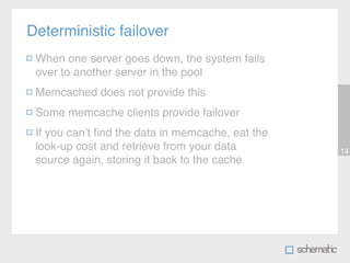Deterministic failover
 When one server goes down, the system fails
 over to another server in the pool
 Memcached does not provide this
 Some memcache clients provide failover
 If you canʼt ﬁnd the data in memcache, eat the
 look-up cost and retrieve from your data         14
 source again, storing it back to the cache
 