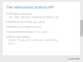The memcached protocol API
 Storage commands:
 set, add, replace, append, prepend, cas

 Retrieval command: get, gets
 Deletion command: delete
 Increment/decrement: incr, decr
                                           16
 Other commands:
 stats, flush_all, version, verbosity,
 quit
 