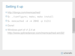Setting it up
 http://danga.com/memcached/
 $> ./configure; make; make install
 $> memcached -d -m 2048 -p 11211

 Done!
 Windows port of v1.2.4 at
                                                18
 http://www.splinedancer.com/memcached-win32/
 