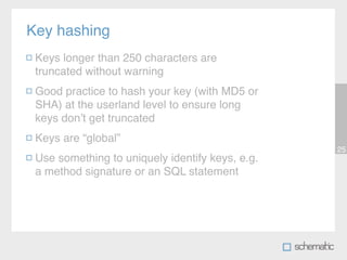 Key hashing
 Keys longer than 250 characters are
 truncated without warning
 Good practice to hash your key (with MD5 or
 SHA) at the userland level to ensure long
 keys donʼt get truncated
 Keys are “global”
                                                 25
 Use something to uniquely identify keys, e.g.
 a method signature or an SQL statement
 