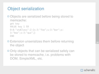 Object serialization
 Objects are serialized before being stored to
 memcache:
 get key
 VALUE key 1 59
 O:8:"stdClass":2:{s:3:"foo";s:3:"bar";s:
 3:"baz";s:3:"quz";}
 END

 Extension unserializes them before returning     26
 the object
 Only objects that can be serialized safely can
 be stored to memcache, i.e. problems with
 DOM, SimpleXML, etc.
 