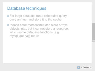 Database techniques
 For large datasets, run a scheduled query
 once an hour and store it to the cache
 Please note: memcached can store arrays,
 objects, etc., but it cannot store a resource,
 which some database functions (e.g.
 mysql_query()) return
                                                  30
 