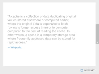“A cache is a collection of data duplicating original
values stored elsewhere or computed earlier,
where the original data is expensive to fetch
(owing to longer access time) or to compute,
compared to the cost of reading the cache. In
other words, a cache is a temporary storage area
where frequently accessed data can be stored for
rapid access.”                                          4

— Wikipedia
 