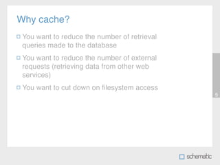 Why cache?
 You want to reduce the number of retrieval
 queries made to the database
 You want to reduce the number of external
 requests (retrieving data from other web
 services)
 You want to cut down on ﬁlesystem access
                                              5
 