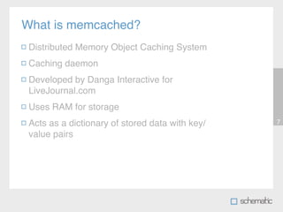 What is memcached?
 Distributed Memory Object Caching System
 Caching daemon
 Developed by Danga Interactive for
 LiveJournal.com
 Uses RAM for storage
 Acts as a dictionary of stored data with key/   7

 value pairs
 