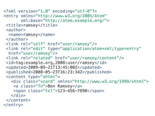 <?xml version="1.0" encoding="utf-8"?>
<entry xmlns="http://www.w3.org/2005/Atom"
xml:base="http://atom.example.org/">
<title>ramsey</title>
<author>
<name>ramsey</name>
</author>
<link rel="self" href="user/ramsey"/>
<link rel="edit" type="application/atom+xml;type=entry"
href="user/ramsey"/>
<link rel="related" href="user/ramsey/content"/>
<id>tag:example.org,2008:user/ramsey</id>
<updated>2009-09-21T13:45:00Z</updated>
<published>2008-05-23T16:23:34Z</published>
<content type="xhtml">
<div class="vcard" xmlns="http://www.w3.org/1999/xhtml">
<a class="fn">Ben Ramsey</a>
<span class="tel">123-456-7890</span>
</div>
</content>
</entry>
 