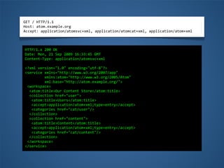 GET	
  /	
  HTTP/1.1
Host:	
  atom.example.org
Accept:	
  application/atomsvc+xml,	
  application/atomcat+xml,	
  application/atom+xml
HTTP/1.x	
  200	
  OK
Date:	
  Mon,	
  21	
  Sep	
  2009	
  16:33:45	
  GMT
Content-­‐Type:	
  application/atomsvc+xml
<?xml	
  version="1.0"	
  encoding="utf-­‐8"?>
<service	
  xmlns="http://www.w3.org/2007/app"
	
  	
  	
  	
  	
  	
  	
  	
  	
  xmlns:atom="http://www.w3.org/2005/Atom"
	
  	
  	
  	
  	
  	
  	
  	
  	
  xml:base="http://atom.example.org/">
	
  <workspace>
	
  	
  <atom:title>Our	
  Content	
  Store</atom:title>
	
  	
  <collection	
  href="user">
	
  	
  	
  <atom:title>Users</atom:title>
	
  	
  	
  <accept>application/atom+xml;type=entry</accept>
	
  	
  	
  <categories	
  href="cat/user"/>
	
  	
  </collection>
	
  	
  <collection	
  href="content">
	
  	
  	
  <atom:title>Content</atom:title>
	
  	
  	
  <accept>application/atom+xml;type=entry</accept>
	
  	
  	
  <categories	
  href="cat/content"/>
	
  	
  </collection>
	
  </workspace>
</service>
 