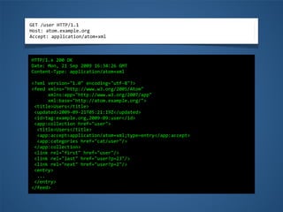 GET	
  /user	
  HTTP/1.1
Host:	
  atom.example.org
Accept:	
  application/atom+xml
HTTP/1.x	
  200	
  OK
Date:	
  Mon,	
  21	
  Sep	
  2009	
  16:34:26	
  GMT
Content-­‐Type:	
  application/atom+xml
<?xml	
  version="1.0"	
  encoding="utf-­‐8"?>
<feed	
  xmlns="http://www.w3.org/2005/Atom"
	
  	
  	
  	
  	
  	
  xmlns:app="http://www.w3.org/2007/app"
	
  	
  	
  	
  	
  	
  xml:base="http://atom.example.org/">
	
  <title>Users</title>
	
  <updated>2009-­‐09-­‐21T05:21:19Z</updated>
	
  <id>tag:example.org,2009-­‐09:user</id>
	
  <app:collection	
  href="user">
	
  	
  <title>Users</title>
	
  	
  <app:accept>application/atom+xml;type=entry</app:accept>
	
  	
  <app:categories	
  href="cat/user"/>
	
  </app:collection>
	
  <link	
  rel="first"	
  href="user"/>
	
  <link	
  rel="last"	
  href="user?p=23"/>
	
  <link	
  rel="next"	
  href="user?p=2"/>
	
  <entry>
	
  	
  ...
	
  </entry>
</feed>
 