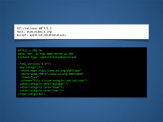 GET	
  /cat/user	
  HTTP/1.1
Host:	
  atom.example.org
Accept:	
  application/atomcat+xml
HTTP/1.x	
  200	
  OK
Date:	
  Mon,	
  22	
  Sep	
  2009	
  09:39:26	
  GMT
Content-­‐Type:	
  application/atomcat+xml
<?xml	
  version="1.0"?>
<app:categories	
  
	
  	
  xmlns:app="http://www.w3.org/2007/app"
	
  	
  xmlns:atom="http://www.w3.org/2005/Atom"
	
  	
  fixed="yes"	
  
	
  	
  scheme="http://atom.example.com/cat/user">
	
  <atom:category	
  term="manager"/>
	
  <atom:category	
  term="team"/>
	
  <atom:category	
  term="user"/>
</app:categories>
 