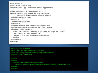 POST	
  /user	
  HTTP/1.1
Host:	
  atom.example.org
Content-­‐Type:	
  application/atom+xml;type=entry
<?xml	
  version="1.0"	
  encoding="utf-­‐8"?>
<entry	
  xmlns="http://www.w3.org/2005/Atom"
	
  	
  	
  	
  	
  	
  	
  xml:base="http://atom.example.org/">
	
  <title>ramsey</title>
	
  <author>
	
  	
  <name>ramsey</name>
	
  </author>
	
  <id>tag:example.org,2008:user/ramsey</id>
	
  <published>2008-­‐05-­‐23T16:23:34Z</published>
	
  <content	
  type="xhtml">
	
  	
  	
  <div	
  class="vcard"	
  xmlns="http://www.w3.org/1999/xhtml">
	
  	
  	
  	
  <a	
  class="fn">Ben	
  Ramsey</a>
	
  	
  	
  	
  <span	
  class="tel">123-­‐456-­‐7890</span>
	
  	
  	
  </div>
	
  </content>
</entry>
HTTP/1.x	
  201	
  Created
Date:	
  Mon,	
  22	
  Sep	
  2009	
  09:39:26	
  GMT
Location:	
  http://atom.example.org/user/ramsey
Content-­‐Type:	
  text/html
<html>
<body>
	
  	
  <p>Your	
  new	
  resource	
  was	
  created	
  
	
  	
  	
  	
  <a	
  href="http://atom.example.org/user/ramsey">here</a>.</p>
</body>
</html>
 
