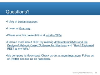 Grokking REST • Ben Ramsey
Questions?
‣I blog at benramsey.com.
‣I tweet at @ramsey.
‣Please rate this presentation at joind.in/2284.
‣Find out more about REST by reading Architectural Styles and the
Design of Network-based Software Architectures and “How I Explained
REST to my Wife.”
‣My company is Moontoast. Check us out at moontoast.com. Follow us
on Twitter and like us on Facebook.
58
 