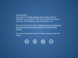 Grokking REST
Copyright © 2010 Ben Ramsey. Some rights reserved.
Presented on November 4, 2010 at Zend/PHP Conference
and Expo, Hyatt Regency Hotel, Santa Clara, CA.
This work is licensed under a Creative Commons Attribution-
Noncommercial-No Derivative Works 3.0 United States
License.
For uses not covered under this license, please contact the
author.
 