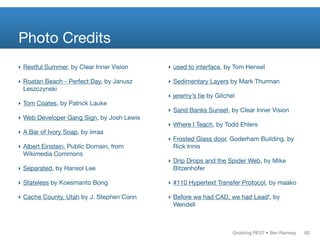 Grokking REST • Ben Ramsey
Photo Credits
‣ Restful Summer, by Clear Inner Vision
‣ Roatan Beach - Perfect Day, by Janusz
Leszczynski
‣ Tom Coates, by Patrick Lauke
‣ Web Developer Gang Sign, by Josh Lewis
‣ A Bar of Ivory Soap, by iirraa
‣ Albert Einstein, Public Domain, from
Wikimedia Commons
‣ Separated, by Hansol Lee
‣ Stateless by Koesmanto Bong
‣ Cache County, Utah by J. Stephen Conn
‣ used to interface, by Tom Hensel
‣ Sedimentary Layers by Mark Thurman
‣ jeremy’s tie by Gitchel
‣ Sand Banks Sunset, by Clear Inner Vision
‣ Where I Teach, by Todd Ehlers
‣ Frosted Glass door, Goderham Building, by
Rick Innis
‣ Drip Drops and the Spider Web, by Mike
Bitzenhofer
‣ #110 Hypertext Transfer Protocol, by maako
‣ Before we had CAD, we had Lead!, by
Wendell
60
 