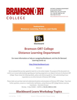 Last Edit Date: 2/1/2015 Instructor’s Policies and Guide to Distance Learning 1
Bramson ORT College
Distance Learning Department
For more information or help on navigating Blackboard, visit the On Demand
Learning Center at:
http://help.blackboard.com
Welcome!
We are pleased that you have agreed to teach for us this online module. The purpose of this document is to
confirm our mutual understanding regarding your teaching assignment as an Adjunct Instructor for Bramson ORT
College. Please review the following details, polices and reference guide for a full understanding of your
expectation as an online Instructor of Bramson ORT College.
Please make sure you have read and understand all policies and procedures of Bramson ORT College. If you have
further questions, concerns or need further clarification, contact Bramson ORT College Distance Learning
Coordinator – Damindra Persaud
Monday - Friday 9:00AM – 4:00PM at 718-261-5800 Ext 1050.
BBllaacckkbbooaarrdd LLeeaarrnn WWoorrkksshhoopp TTooppiiccss
DISTANCE LEARNING DEPARTMENT
69-30 AUSTIN STREET
FOREST HILLS, NY 11375-4239
TEL. (718) 261-5800 Ext 105
FAX (718) 575-5119
http://blackboard.bramsonort.edu
Instructors
Distance Learning Policies and Guide
 