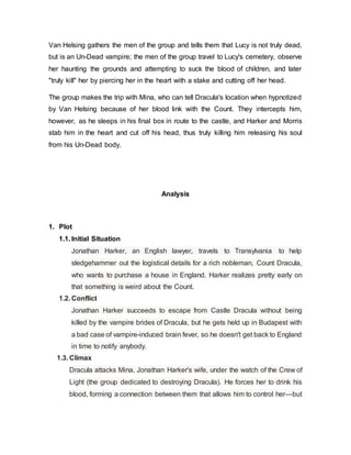 Van Helsing gathers the men of the group and tells them that Lucy is not truly dead,
but is an Un-Dead vampire; the men of the group travel to Lucy's cemetery, observe
her haunting the grounds and attempting to suck the blood of children, and later
"truly kill" her by piercing her in the heart with a stake and cutting off her head.
The group makes the trip with Mina, who can tell Dracula's location when hypnotized
by Van Helsing because of her blood link with the Count. They intercepts him,
however, as he sleeps in his final box in route to the castle, and Harker and Morris
stab him in the heart and cut off his head, thus truly killing him releasing his soul
from his Un-Dead body.
Analysis
1. Plot
1.1. Initial Situation
Jonathan Harker, an English lawyer, travels to Transylvania to help
sledgehammer out the logistical details for a rich nobleman, Count Dracula,
who wants to purchase a house in England. Harker realizes pretty early on
that something is weird about the Count.
1.2. Conflict
Jonathan Harker succeeds to escape from Castle Dracula without being
killed by the vampire brides of Dracula, but he gets held up in Budapest with
a bad case of vampire-induced brain fever, so he doesn't get back to England
in time to notify anybody.
1.3. Climax
Dracula attacks Mina, Jonathan Harker's wife, under the watch of the Crew of
Light (the group dedicated to destroying Dracula). He forces her to drink his
blood, forming a connection between them that allows him to control her—but
 