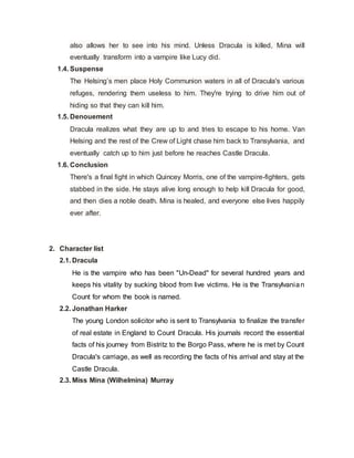 also allows her to see into his mind. Unless Dracula is killed, Mina will
eventually transform into a vampire like Lucy did.
1.4. Suspense
The Helsing’s men place Holy Communion waters in all of Dracula's various
refuges, rendering them useless to him. They're trying to drive him out of
hiding so that they can kill him.
1.5. Denouement
Dracula realizes what they are up to and tries to escape to his home. Van
Helsing and the rest of the Crew of Light chase him back to Transylvania, and
eventually catch up to him just before he reaches Castle Dracula.
1.6. Conclusion
There's a final fight in which Quincey Morris, one of the vampire-fighters, gets
stabbed in the side. He stays alive long enough to help kill Dracula for good,
and then dies a noble death. Mina is healed, and everyone else lives happily
ever after.
2. Character list
2.1. Dracula
He is the vampire who has been "Un-Dead" for several hundred years and
keeps his vitality by sucking blood from live victims. He is the Transylvanian
Count for whom the book is named.
2.2. Jonathan Harker
The young London solicitor who is sent to Transylvania to finalize the transfer
of real estate in England to Count Dracula. His journals record the essential
facts of his journey from Bistritz to the Borgo Pass, where he is met by Count
Dracula's carriage, as well as recording the facts of his arrival and stay at the
Castle Dracula.
2.3. Miss Mina (Wilhelmina) Murray
 