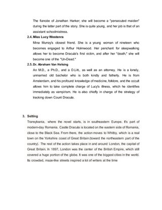 The fiancée of Jonathan Harker; she will become a "persecuted maiden"
during the latter part of the story. She is quite young, and her job is that of an
assistant schoolmistress.
2.4. Miss Lucy Westenra
Mina Murray's closest friend. She is a young woman of nineteen who
becomes engaged to Arthur Holmwood. Her penchant for sleepwalking
allows her to become Dracula's first victim, and after her "death," she will
become one of the "Un-Dead."
2.5. Dr. Abraham Van Helsing
An M.D., a Ph.D., and a D.Litt., as well as an attorney. He is a lonely,
unmarried old bachelor who is both kindly and fatherly. He is from
Amsterdam, and his profound knowledge of medicine, folklore, and the occult
allows him to take complete charge of Lucy's illness, which he identifies
immediately as vampirism. He is also chiefly in charge of the strategy of
tracking down Count Dracula.
3. Setting
Transylvania, where the novel starts, is in southeastern Europe. It's part of
modern-day Romania. Castle Dracula is located on the eastern side of Romania,
close to the Black Sea. From there, the action moves to Whitby, which is a real
town on the Yorkshire coast of Great Britain (toward the northeastern part of the
country). The rest of the action takes place in and around London, the capital of
Great Britain. In 1897, London was the center of the British Empire, which still
covered a huge portion of the globe. It was one of the biggest cities in the world.
Its crowded, maze-like streets inspired a lot of writers at the time
 