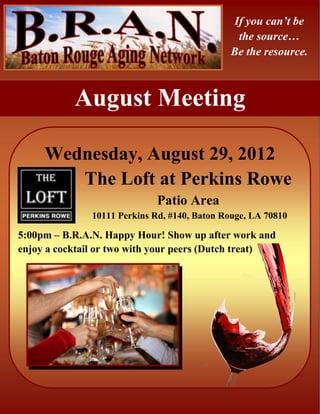 If you can’t be
                                               the source…
                                              Be the resource.



           August Meeting

     Wednesday, August 29, 2012
        The Loft at Perkins Rowe
                             Patio Area
               10111 Perkins Rd, #140, Baton Rouge, LA 70810

5:00pm – B.R.A.N. Happy Hour! Show up after work and
enjoy a cocktail or two with your peers (Dutch treat)
 