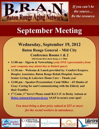 If you can’t be
                                                              the source…
                                                             Be the resource.



      September Meeting
       Wednesday, September 19, 2012
          Baton Rouge General – Mid City
                 Conference Rooms 1 & 2
                  3600 Florida Blvd, Baton Rouge, LA 70806
 11:00 am – Sign-in & Networking (only ONE representative from
  your company may attend due to limited space)
 11:30 am – Welcome & Lunch provided by: Comfort Keepers,
  Hospice Associates, Baton Rouge Rehab Hospital, Sunrise
  Senior Living & Lakeview Home Care ~ Thank you!
 12:00 pm – Speaker/Presentation: Cami Miller – 65 Shades of
  Gray: Caring for and Communicating with the Elderly and
  their Families
 1st Come, 1st Serve! Please email R.S.V.P. to Becky Antoon at
  Helen.Antoon@brgeneral.org ASAP to secure your spot!

     You must bring a door prize valued at $25 or more
          for the social workers in attendance.
 