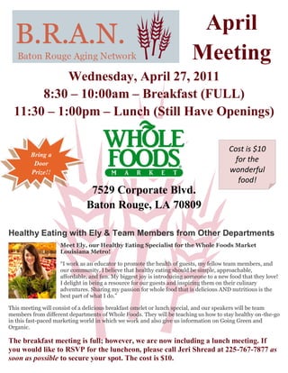 April
                                                                         Meeting
            Wednesday, April 27, 2011
       8:30 – 10:00am – Breakfast (FULL)
  11:30 – 1:00pm – Lunch (Still Have Openings)

                                                                                        Cost is $10
        Bring a
         Door
                                                                                          for the
        Prize!!                                                                         wonderful
                                                                                           food!
                               7529 Corporate Blvd.
                              Baton Rouge, LA 70809

Healthy Eating with Ely & Team Members from Other Departments
                    Meet Ely, our Healthy Eating Specialist for the Whole Foods Market
                    Louisiana Metro!

                    “I work as an educator to promote the health of guests, my fellow team members, and
                    our community. I believe that healthy eating should be simple, approachable,
                    affordable, and fun. My biggest joy is introducing someone to a new food that they love!
                    I delight in being a resource for our guests and inspiring them on their culinary
                    adventures. Sharing my passion for whole food that is delicious AND nutritious is the
                    best part of what I do.”

This meeting will consist of a delicious breakfast omelet or lunch special, and our speakers will be team
members from different departments of Whole Foods. They will be teaching us how to stay healthy on-the-go
in this fast-paced marketing world in which we work and also give us information on Going Green and
Organic.

The breakfast meeting is full; however, we are now including a lunch meeting. If
you would like to RSVP for the luncheon, please call Jeri Shread at 225-767-7877 as
soon as possible to secure your spot. The cost is $10.
 