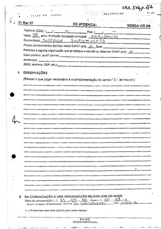 F       l ?
                                                                                      04 i 3 5 6 0 120                                •
      ^        _       i i :2 1   PM   CÜPM2



' 'jlifo           9
                       I •                            CONFIDENCIAL                                                  N O S D A VIG 2/6
            Telefone (DDD): (          )                          F a X : (       >         —
            idade: 2 B _ anos. Profissão (ocupação principal):          £ « 5 7*U Q/3 tvj 7 ^ .
            Escolaridade:, S ü p g ^ D C             3 1 M Ç..Q r r  p / . _ T Q

            Possui conhecimentos t é c n i c o s sobre OVNI? (s/n):   fsi     Qual:

            Pertence a alguma organização que se dedique a estudar ou observar OVNI? (s/n): hJ
            Caso positivo, qual? (nome) : „
            (endereço):
            (DDD, telefone, C E P . etc.):__


      4.    OBSERVAÇÕES

            (Relatar o que julgar necessário e a complementação do campo " 2 ", se houver,)




4 .




       5.    DA COMUNICAÇÃO A UMA ORGANIZAÇÃO MILITAR (OM) DO MAER
             OB.a<iacomurôca^ot..V         -?)    -05      •          VWI-V.                        5?
                                                                                             O W l        Ç O S >
              Quem recebeu (.PosXo/Grad., Nome): ??~> L V > ^ ^ T - ^ V ^                            "              ^    ^
 