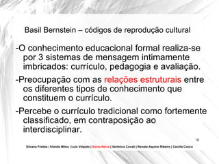 Basil Bernstein – códigos de reprodução cultural -O conhecimento educacional formal realiza-se por 3 sistemas de mensagem intimamente imbricados: currículo, pedagogia e avaliação. -Preocupação com as  relações estruturais  entre os diferentes tipos de conhecimento que constituem o currículo. -Percebe o currículo tradicional como fortemente classificado, em contraposição ao interdisciplinar. Silvana Freitas | Irlanda Mileo | Luís Volpato |  Sonia Neiva  | Verônica Cavati | Renata Aquino Ribeiro | Cecília Cocco 