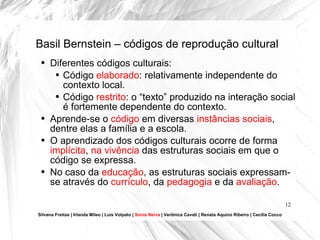 Basil Bernstein – códigos de reprodução cultural Silvana Freitas | Irlanda Mileo | Luís Volpato |  Sonia Neiva  | Verônica Cavati | Renata Aquino Ribeiro | Cecília Cocco Diferentes códigos culturais: Código  elaborado : relativamente independente do contexto local. Código  restrito : o “texto” produzido na interação social é fortemente dependente do contexto. Aprende-se o  código  em diversas  instâncias sociais , dentre elas a família e a escola. O aprendizado dos códigos culturais ocorre de forma  implícita ,  na vivência  das estruturas sociais em que o código se expressa. No caso da  educação , as estruturas sociais expressam-se através do  currículo , da  pedagogia  e da  avaliação . 