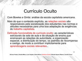 Currículo Oculto Com Bowles e Gintis: análise da escola capitalista americana. Mais do que o conteúdo explícito, as  relações sociais  são responsáveis pela socialização dos estudantes nas normas e atitudes necessárias para uma boa adaptação às exigências do  trabalho capitalista . Definição funcionalista de currículo oculto : as características estruturais da sala de aula e da situação de ensino,que ensinavam as relações de autoridade, a organização espacial, a distribuição do tempo, os padrões de recompensa e castigo, de modo a contribuir implicitamente para  aprendizagens sociais relevantes . . Silvana Freitas | Irlanda Mileo | Luís Volpato | Sonia Neiva |  Verônica Cavati  | Renata Aquino Ribeiro | Cecília Cocco 