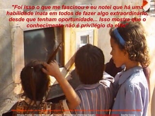 Silvana Freitas | Irlanda Mileo | Luís Volpato | Sonia Neiva | Verônica Cavati |   Renata Aquino Ribeiro  |  Cecília Cocco "Foi isso o que me fascinou e eu notei que há uma habilidade inata em todos de fazer algo extraordinário, desde que tenham oportunidade... Isso mostra que o conhecimento não é privilégio da elite" Vikas Swarup, autor do livro que deu origem a Slumdog Millionaire sobre o documentário educativo Hole in the Wall 