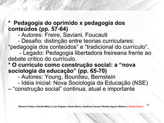 *  Pedagogia do oprimido x pedagogia dos conteúdos (pp. 57-64) - Autores: Freire, Saviani, Foucault - Desafio: distinção entre teorias curriculares: “pedagogia dos conteúdos” e “tradicional do currículo”. - Legado: Pedagogia libertadora freireana frente ao debate crítico do currículo.  * O currículo como construção social: a “nova sociologia da educação” (pp. 65-70) - Autores: Young, Bourdieu, Bernstein - Idéia inicial: Nova Sociologia da Educação (NSE) – “construção social” continua, atual e importante  Silvana Freitas | Irlanda Mileo | Luís Volpato | Sonia Neiva | Verônica Cavati | Renata Aquino Ribeiro |  Cecília Cocco 