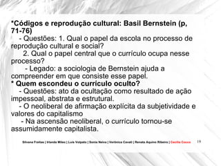*Códigos e reprodução cultural: Basil Bernstein (p, 71-76) - Questões: 1. Qual o papel da escola no processo de reprodução cultural e social?  2. Qual o papel central que o currículo ocupa nesse processo? - Legado: a sociologia de Bernstein ajuda a compreender em que consiste esse papel.  * Quem escondeu o currículo oculto? - Questões: ato da ocultação como resultado de ação impessoal, abstrata e estrutural. - O neoliberal de afirmação explícita da subjetividade e valores do capitalismo - Na ascensão neoliberal, o currículo tornou-se assumidamente capitalista.  Silvana Freitas | Irlanda Mileo | Luís Volpato | Sonia Neiva | Verônica Cavati | Renata Aquino Ribeiro |  Cecília Cocco 
