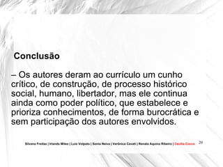 Conclusão   –  Os autores deram ao currículo um cunho crítico, de construção, de processo histórico social, humano, libertador, mas ele continua ainda como poder político, que estabelece e prioriza conhecimentos, de forma burocrática e sem participação dos autores envolvidos.  Silvana Freitas | Irlanda Mileo | Luís Volpato | Sonia Neiva | Verônica Cavati | Renata Aquino Ribeiro |  Cecília Cocco 