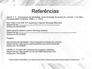 Referências SILVA, T. T. . Documentos de identidade. Uma introdução às teorias do currículo. 1. ed. Belo Horizonte (MG): Autêntica, 1999. v. 1. 154 p.  How ‘Hole in the Wall’ ICT experiment inspired ‘Slumdog Millionaire’ Disponível em:  http://movingimages.wordpress.com/2009/02/22/how-hole-in-the-wall-inspired-slumdog-millionaire/ Acesso em 20/10/2009 North expert's research used in Slumdog storyline Disponível em:  http://www.journallive.co.uk/north-east-news/todays-news/2009/02/24/north-expert-s-research-used-in-slumdog-storyline-61634-22993125/ Acesso em 20/10/2009 Imagens: Documentos de identidade. Uma introdução às teorias do currículo. Disponível em: http://www.autenticaeditora.com.br/livros/item/84 Acesso em 16/10/2009 VIEIRA, H. O ensino em processo de mudança. A Notícia.  Disponível em: http://www1.an.com.br/1998/mai/22/0cid.htm Acesso em 16/10/2009 Silvana Freitas | Irlanda Mileo | Luís Volpato | Sonia Neiva | Verônica Cavati | Renata Aquino Ribeiro | Cecília Cocco 